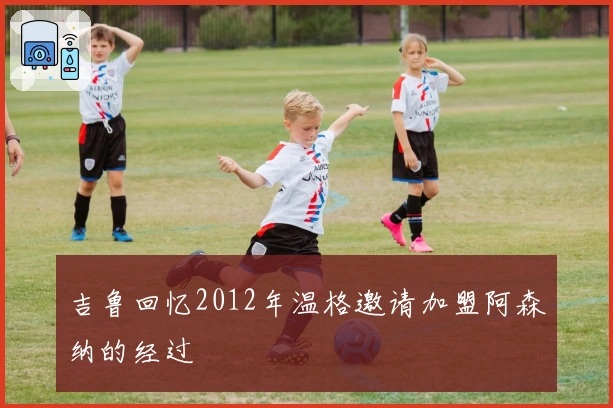 吉鲁回忆2012年温格邀请加盟阿森纳的经过