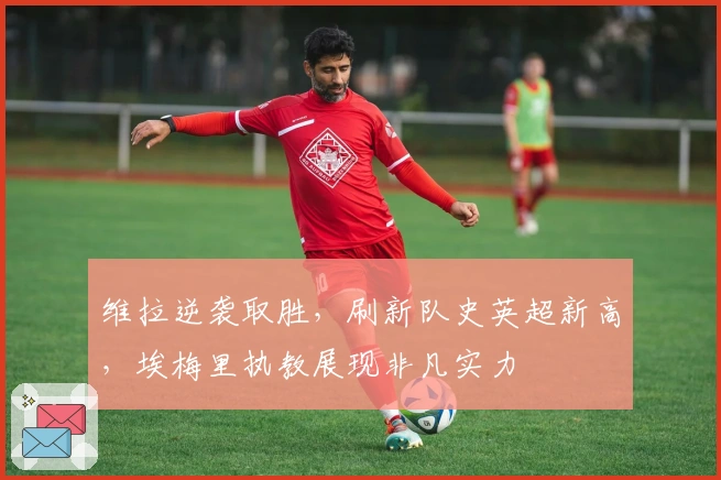 维拉逆袭取胜，刷新队史英超新高，埃梅里执教展现非凡实力