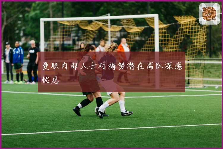 曼联内部人士对梅努潜在离队深感忧虑