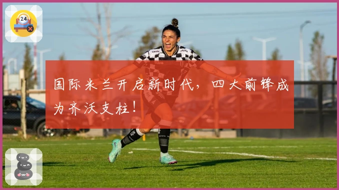 国际米兰开启新时代，四大前锋成为齐沃支柱！