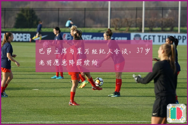 巴萨主席与莱万经纪人会谈，37岁老将愿意降薪续约