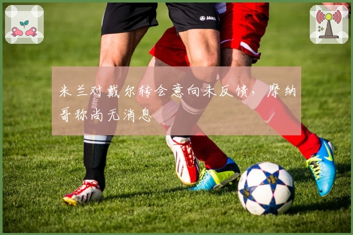 米兰对戴尔转会意向未反馈，摩纳哥称尚无消息