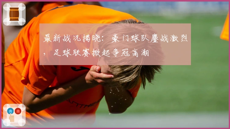 最新战况揭晓：豪门球队鏖战激烈，足球联赛掀起争冠高潮