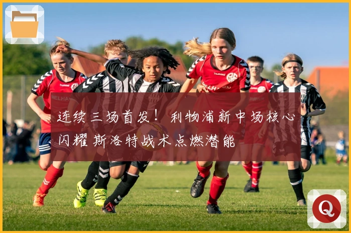 连续三场首发！利物浦新中场核心闪耀 斯洛特战术点燃潜能