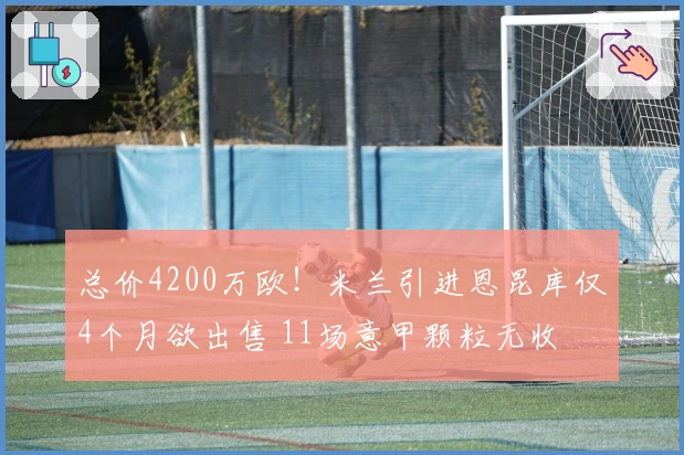 总价4200万欧！米兰引进恩昆库仅4个月欲出售 11场意甲颗粒无收