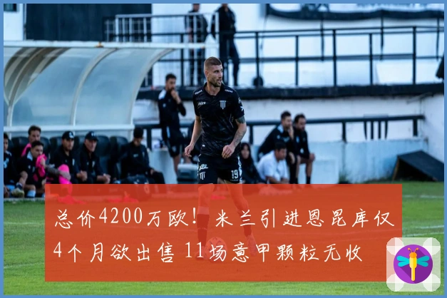 总价4200万欧！米兰引进恩昆库仅4个月欲出售 11场意甲颗粒无收