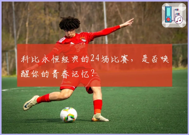 科比永恒经典的24场比赛，是否唤醒你的青春记忆？